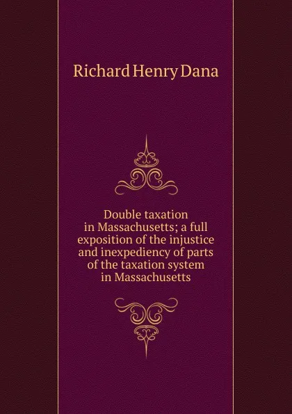 Обложка книги Double taxation in Massachusetts; a full exposition of the injustice and inexpediency of parts of the taxation system in Massachusetts, Richard Henry Dana