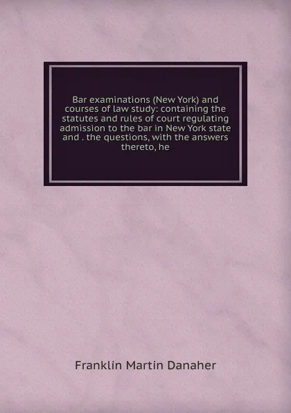 Обложка книги Bar examinations (New York) and courses of law study: containing the statutes and rules of court regulating admission to the bar in New York state and . the questions, with the answers thereto, he, Franklin Martin Danaher