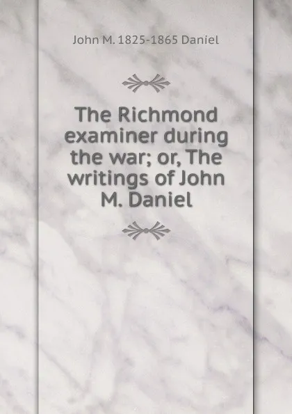 Обложка книги The Richmond examiner during the war; or, The writings of John M. Daniel, John M. 1825-1865 Daniel