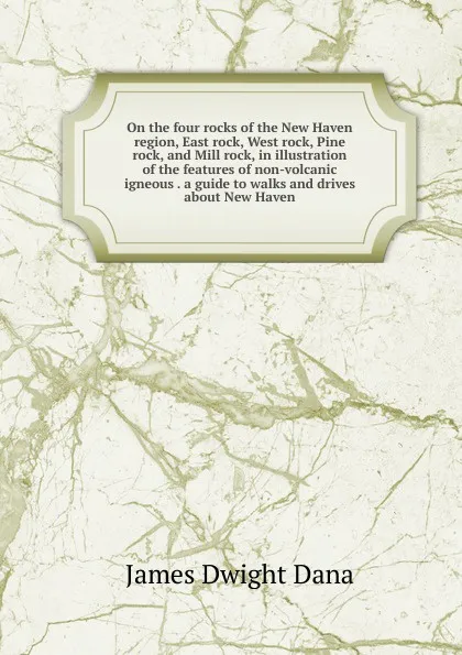 Обложка книги On the four rocks of the New Haven region, East rock, West rock, Pine rock, and Mill rock, in illustration of the features of non-volcanic igneous . a guide to walks and drives about New Haven, James Dwight Dana