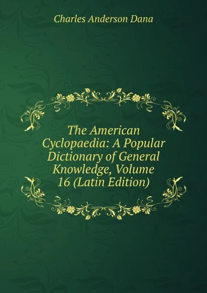 Обложка книги The American Cyclopaedia: A Popular Dictionary of General Knowledge, Volume 16 (Latin Edition), Charles Anderson Dana