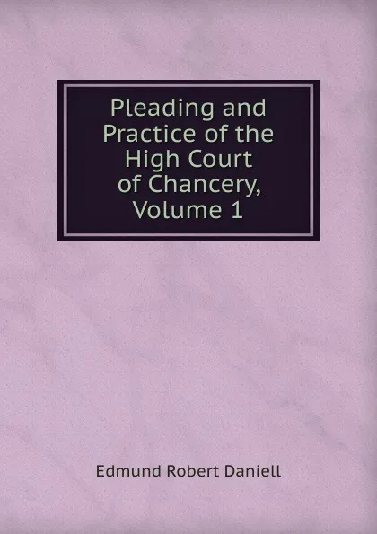 Обложка книги Pleading and Practice of the High Court of Chancery, Volume 1, Edmund Robert Daniell