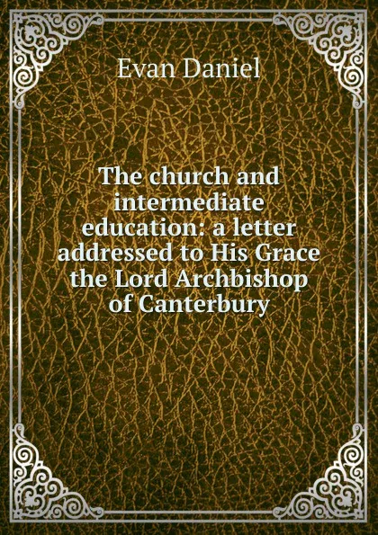 Обложка книги The church and intermediate education: a letter addressed to His Grace the Lord Archbishop of Canterbury, Evan Daniel