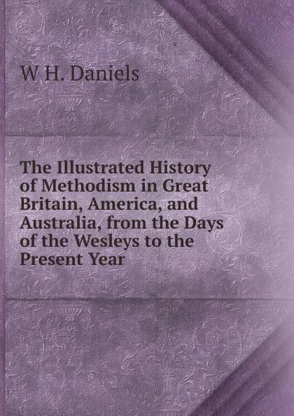 Обложка книги The Illustrated History of Methodism in Great Britain, America, and Australia, from the Days of the Wesleys to the Present Year, W H. Daniels