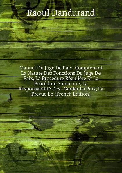 Обложка книги Manuel Du Juge De Paix: Comprenant La Nature Des Fonctions Du Juge De Paix, La Procedure Reguliere Et La Procedure Sommaire, La Responsabilite Des . Garder La Paix, La Prevue En (French Edition), Raoul Dandurand