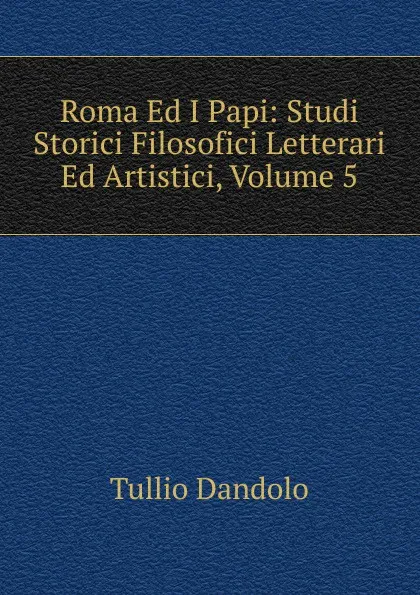 Обложка книги Roma Ed I Papi: Studi Storici Filosofici Letterari Ed Artistici, Volume 5, Tullio Dandolo