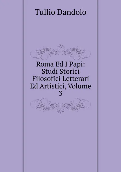 Обложка книги Roma Ed I Papi: Studi Storici Filosofici Letterari Ed Artistici, Volume 3, Tullio Dandolo