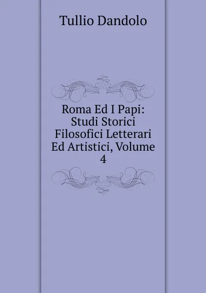 Обложка книги Roma Ed I Papi: Studi Storici Filosofici Letterari Ed Artistici, Volume 4, Tullio Dandolo