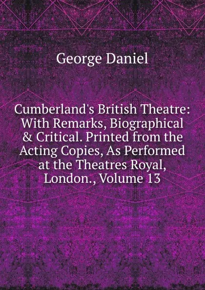 Обложка книги Cumberland.s British Theatre: With Remarks, Biographical . Critical. Printed from the Acting Copies, As Performed at the Theatres Royal, London., Volume 13, George Daniel