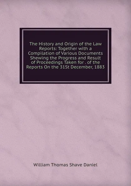 Обложка книги The History and Origin of the Law Reports: Together with a Compilation of Various Documents Shewing the Progress and Result of Proceedings Taken for . of the Reports On the 31St December, 1883, William Thomas Shave Daniel