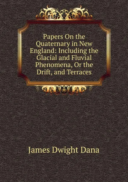 Обложка книги Papers On the Quaternary in New England: Including the Glacial and Fluvial Phenomena, Or the Drift, and Terraces, James Dwight Dana