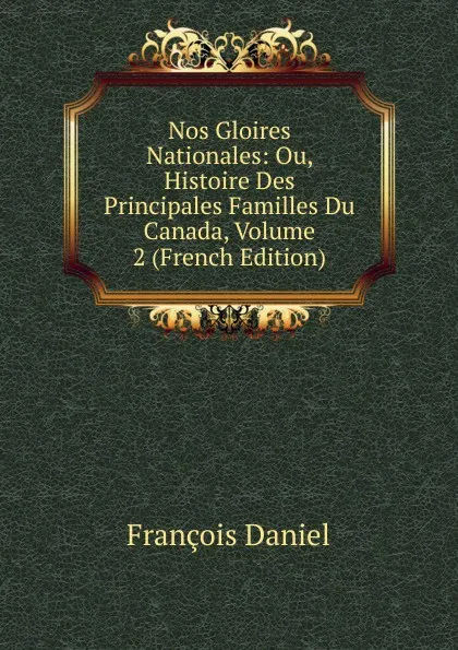 Обложка книги Nos Gloires Nationales: Ou, Histoire Des Principales Familles Du Canada, Volume 2 (French Edition), François Daniel