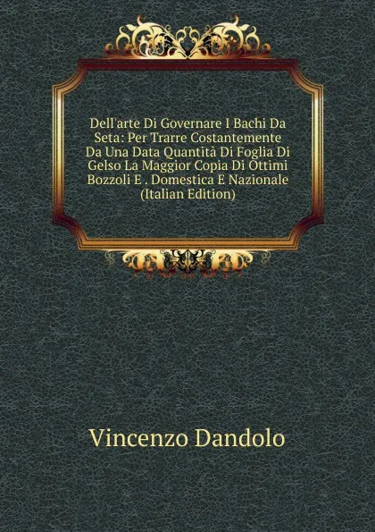 Обложка книги Dell.arte Di Governare I Bachi Da Seta: Per Trarre Costantemente Da Una Data Quantita Di Foglia Di Gelso La Maggior Copia Di Ottimi Bozzoli E . Domestica E Nazionale (Italian Edition), Vincenzo Dandolo