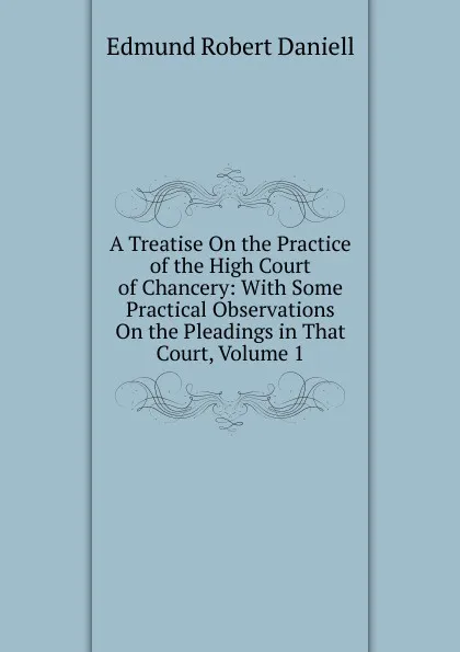 Обложка книги A Treatise On the Practice of the High Court of Chancery: With Some Practical Observations On the Pleadings in That Court, Volume 1, Edmund Robert Daniell
