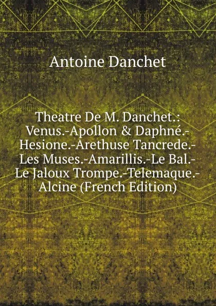 Обложка книги Theatre De M. Danchet.: Venus.-Apollon . Daphne.-Hesione.-Arethuse Tancrede.-Les Muses.-Amarillis.-Le Bal.-Le Jaloux Trompe.-Telemaque.-Alcine (French Edition), Antoine Danchet