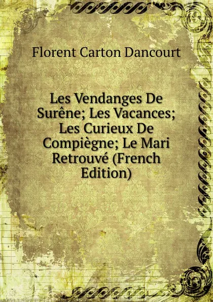 Обложка книги Les Vendanges De Surene; Les Vacances; Les Curieux De Compiegne; Le Mari Retrouve (French Edition), Florent Carton Dancourt