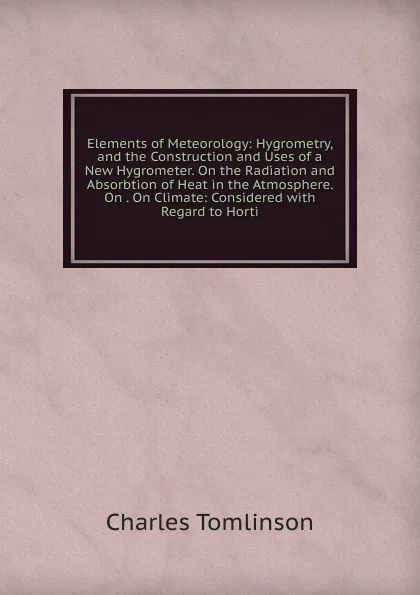 Обложка книги Elements of Meteorology: Hygrometry, and the Construction and Uses of a New Hygrometer. On the Radiation and Absorbtion of Heat in the Atmosphere. On . On Climate: Considered with Regard to Horti, Charles Tomlinson