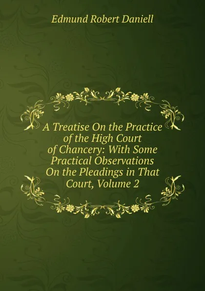 Обложка книги A Treatise On the Practice of the High Court of Chancery: With Some Practical Observations On the Pleadings in That Court, Volume 2, Edmund Robert Daniell