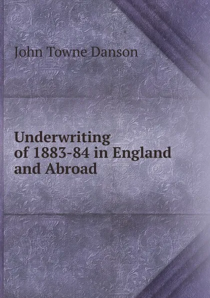 Обложка книги Underwriting of 1883-84 in England and Abroad, John Towne Danson