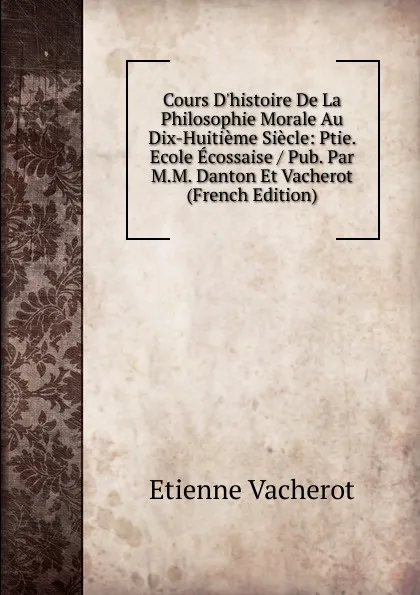 Обложка книги Cours D.histoire De La Philosophie Morale Au Dix-Huitieme Siecle: Ptie. Ecole Ecossaise / Pub. Par M.M. Danton Et Vacherot (French Edition), Etienne Vacherot