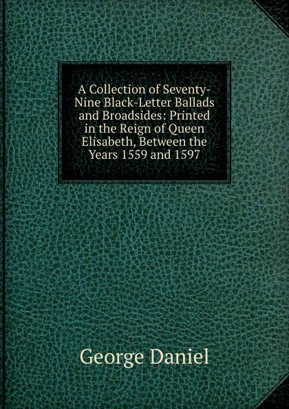 Обложка книги A Collection of Seventy-Nine Black-Letter Ballads and Broadsides: Printed in the Reign of Queen Elisabeth, Between the Years 1559 and 1597, George Daniel