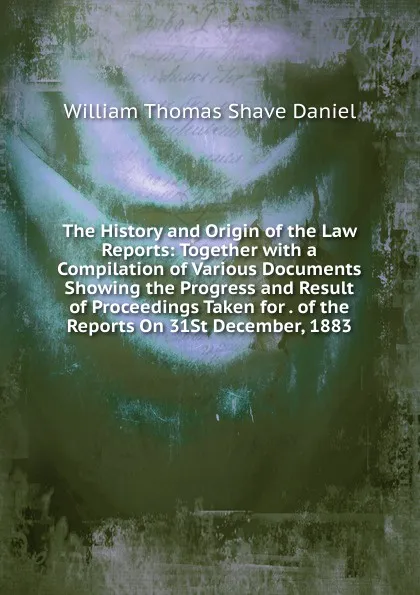 Обложка книги The History and Origin of the Law Reports: Together with a Compilation of Various Documents Showing the Progress and Result of Proceedings Taken for . of the Reports On 31St December, 1883, William Thomas Shave Daniel