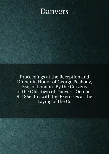 Обложка книги Proceedings at the Reception and Dinner in Honor of George Peabody, Esq. of London: By the Citizens of the Old Town of Danvers, October 9, 1856. to . with the Exercises at the Laying of the Co, Danvers