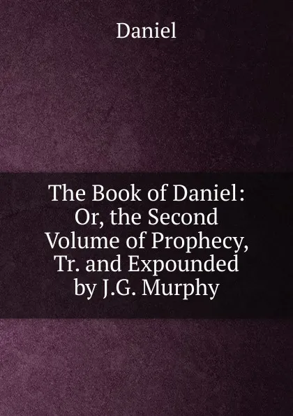 Обложка книги The Book of Daniel: Or, the Second Volume of Prophecy, Tr. and Expounded by J.G. Murphy, Daniel