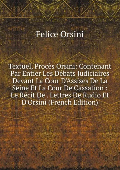 Обложка книги Textuel, Proces Orsini: Contenant Par Entier Les Debats Judiciaires Devant La Cour D.Assises De La Seine Et La Cour De Cassation : Le Recit De . Lettres De Rudio Et D.Orsini (French Edition), Felice Orsini