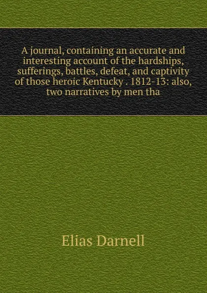 Обложка книги A journal, containing an accurate and interesting account of the hardships, sufferings, battles, defeat, and captivity of those heroic Kentucky . 1812-13: also, two narratives by men tha, Elias Darnell