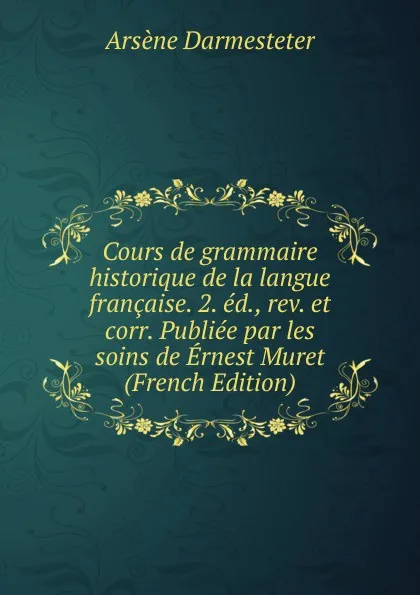 Обложка книги Cours de grammaire historique de la langue francaise. 2. ed., rev. et corr. Publiee par les soins de Ernest Muret (French Edition), Arsène Darmesteter