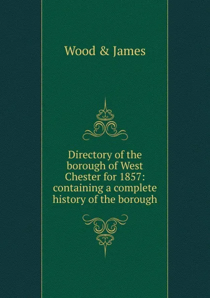 Обложка книги Directory of the borough of West Chester for 1857: containing a complete history of the borough, Wood & James