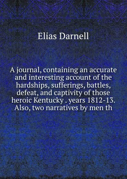 Обложка книги A journal, containing an accurate and interesting account of the hardships, sufferings, battles, defeat, and captivity of those heroic Kentucky . years 1812-13. Also, two narratives by men th, Elias Darnell