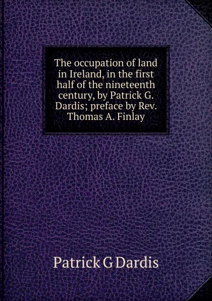 Обложка книги The occupation of land in Ireland, in the first half of the nineteenth century, by Patrick G. Dardis; preface by Rev. Thomas A. Finlay, Patrick G Dardis