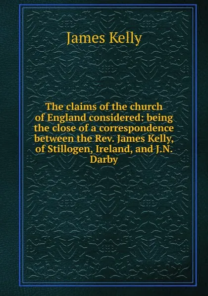 Обложка книги The claims of the church of England considered: being the close of a correspondence between the Rev. James Kelly, of Stillogen, Ireland, and J.N. Darby, James Kelly