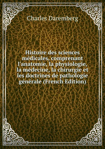 Обложка книги Histoire des sciences medicales, comprenant l.anatomie, la physiologie, la medecine, la chirurgie et les doctrines de pathologie generale (French Edition), Charles Daremberg