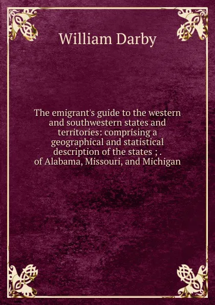 Обложка книги The emigrant.s guide to the western and southwestern states and territories: comprising a geographical and statistical description of the states ; . of Alabama, Missouri, and Michigan, William Darby