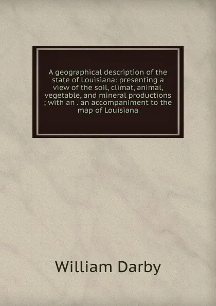 Обложка книги A geographical description of the state of Louisiana: presenting a view of the soil, climat, animal, vegetable, and mineral productions ; with an . an accompaniment to the map of Louisiana, William Darby