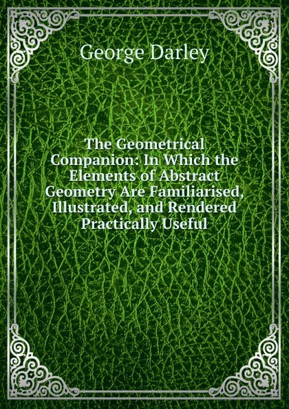 Обложка книги The Geometrical Companion: In Which the Elements of Abstract Geometry Are Familiarised, Illustrated, and Rendered Practically Useful, George Darley