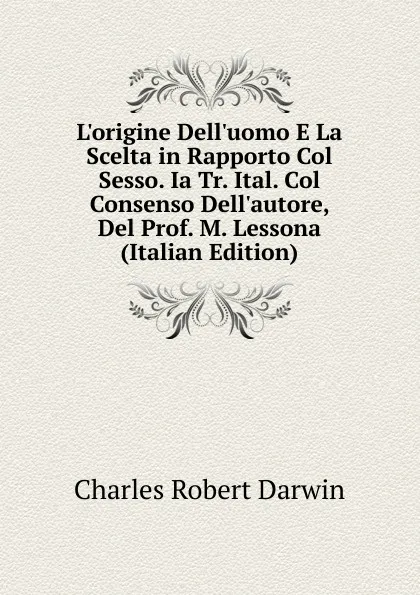 Обложка книги L.origine Dell.uomo E La Scelta in Rapporto Col Sesso. Ia Tr. Ital. Col Consenso Dell.autore, Del Prof. M. Lessona (Italian Edition), Charles Robert Darwin