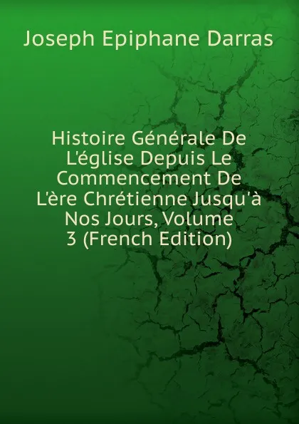 Обложка книги Histoire Generale De L.eglise Depuis Le Commencement De L.ere Chretienne Jusqu.a Nos Jours, Volume 3 (French Edition), Joseph Épiphane Darras