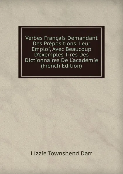 Обложка книги Verbes Francais Demandant Des Prepositions: Leur Emploi, Avec Beaucoup D.exemples Tires Des Dictionnaires De L.academie (French Edition), Lizzie Townshend Darr