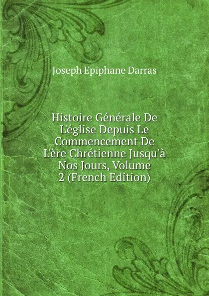 Обложка книги Histoire Generale De L.eglise Depuis Le Commencement De L.ere Chretienne Jusqu.a Nos Jours, Volume 2 (French Edition), Joseph Épiphane Darras