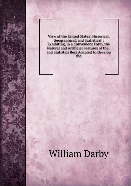 Обложка книги View of the United States: Historical, Geographical, and Statistical ; Exhibiting, in a Convenient Form, the Natural and Artificial Features of the . and Statistics Best Adapted to Develop the, William Darby