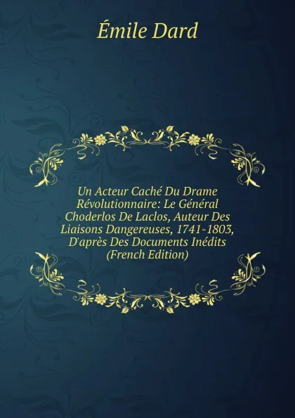 Обложка книги Un Acteur Cache Du Drame Revolutionnaire: Le General Choderlos De Laclos, Auteur Des Liaisons Dangereuses, 1741-1803, D.apres Des Documents Inedits (French Edition), Émile Dard