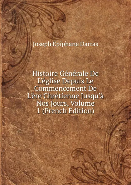 Обложка книги Histoire Generale De L.eglise Depuis Le Commencement De L.ere Chretienne Jusqu.a Nos Jours, Volume 1 (French Edition), Joseph Épiphane Darras