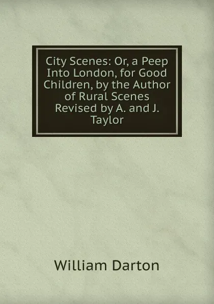 Обложка книги City Scenes: Or, a Peep Into London, for Good Children, by the Author of Rural Scenes Revised by A. and J. Taylor., William Darton