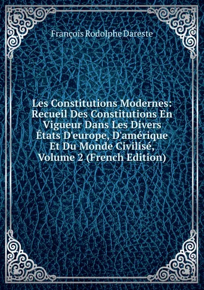 Обложка книги Les Constitutions Modernes: Recueil Des Constitutions En Vigueur Dans Les Divers Etats D.europe, D.amerique Et Du Monde Civilise, Volume 2 (French Edition), François Rodolphe Dareste