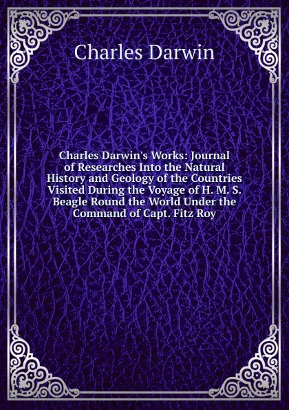 Обложка книги Charles Darwin.s Works: Journal of Researches Into the Natural History and Geology of the Countries Visited During the Voyage of H. M. S. Beagle Round the World Under the Command of Capt. Fitz Roy, Darwin Charles