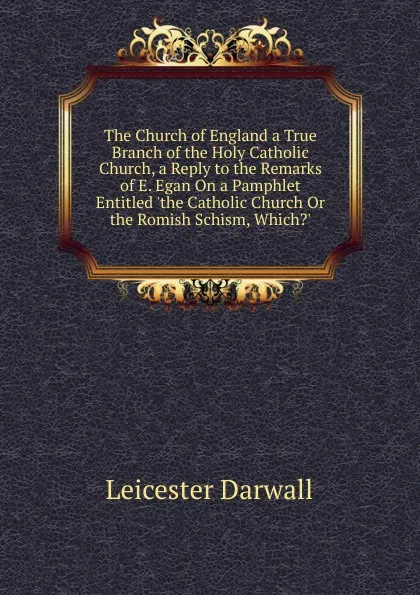 Обложка книги The Church of England a True Branch of the Holy Catholic Church, a Reply to the Remarks of E. Egan On a Pamphlet Entitled .the Catholic Church Or the Romish Schism, Which.., Leicester Darwall